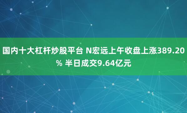 国内十大杠杆炒股平台 N宏远上午收盘上涨389.20% 半日成交9.64亿元