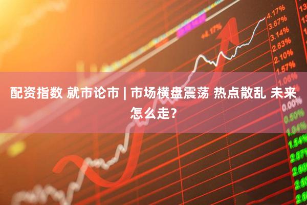 配资指数 就市论市 | 市场横盘震荡 热点散乱 未来怎么走？