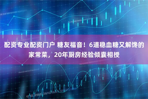 配资专业配资门户 糖友福音！6道稳血糖又解馋的家常菜，20年厨房经验倾囊相授
