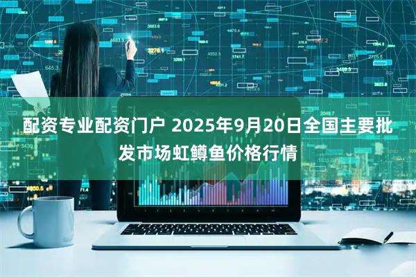 配资专业配资门户 2025年9月20日全国主要批发市场虹鳟鱼价格行情