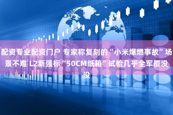 配资专业配资门户 专家称复刻的“小米爆燃事故”场景不难 L2新强标“50CM纸箱”试验几乎全军覆没