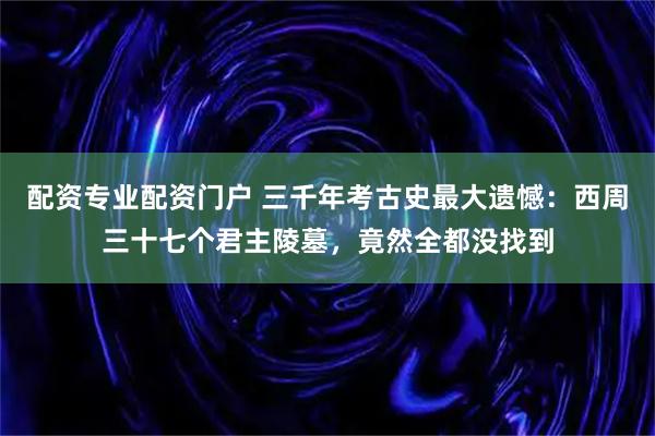 配资专业配资门户 三千年考古史最大遗憾：西周三十七个君主陵墓，竟然全都没找到