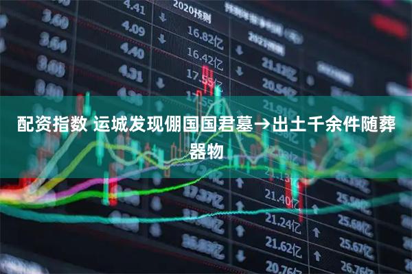 配资指数 运城发现倗国国君墓→出土千余件随葬器物