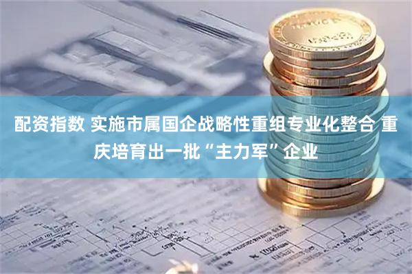 配资指数 实施市属国企战略性重组专业化整合 重庆培育出一批“主力军”企业