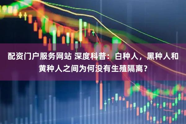 配资门户服务网站 深度科普：白种人，黑种人和黄种人之间为何没有生殖隔离？