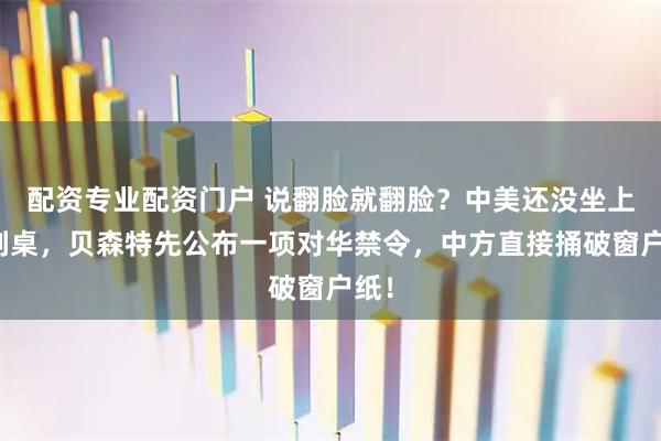 配资专业配资门户 说翻脸就翻脸？中美还没坐上谈判桌，贝森特先公布一项对华禁令，中方直接捅破窗户纸！