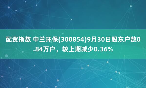 配资指数 中兰环保(300854)9月30日股东户数0.84万户，较上期减少0.36%