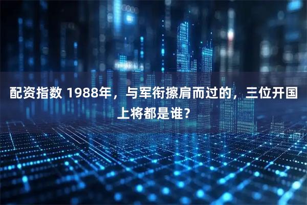配资指数 1988年，与军衔擦肩而过的，三位开国上将都是谁？