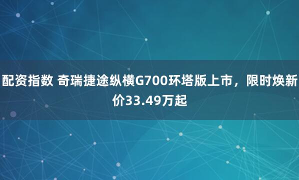 配资指数 奇瑞捷途纵横G700环塔版上市，限时焕新价33.49万起