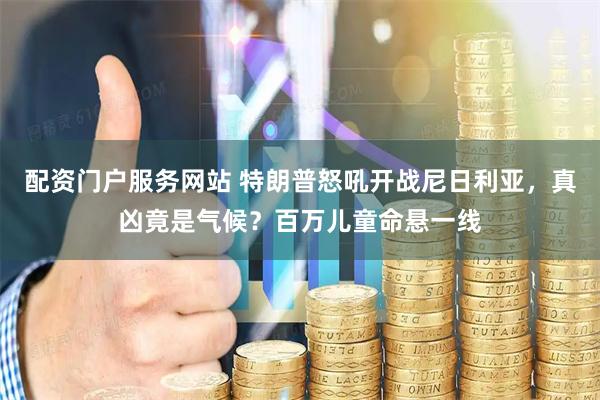 配资门户服务网站 特朗普怒吼开战尼日利亚，真凶竟是气候？百万儿童命悬一线