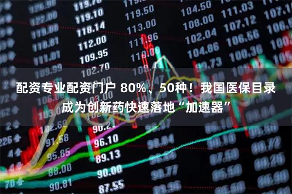 配资专业配资门户 80%、50种！我国医保目录成为创新药快速落地“加速器”