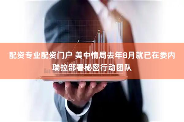 配资专业配资门户 美中情局去年8月就已在委内瑞拉部署秘密行动团队