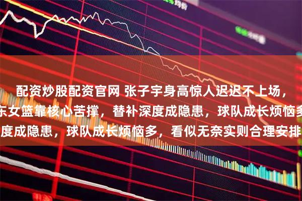 配资炒股配资官网 张子宇身高惊人迟迟不上场，原来是国家队挡道，山东女篮靠核心苦撑，替补深度成隐患，球队成长烦恼多，看似无奈实则合理安排