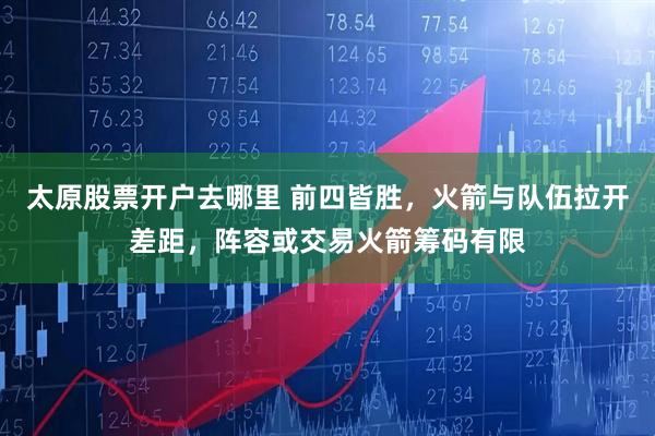 太原股票开户去哪里 前四皆胜，火箭与队伍拉开差距，阵容或交易火箭筹码有限