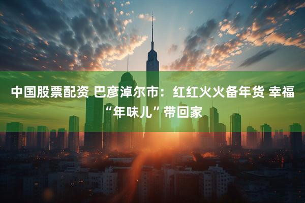 中国股票配资 巴彦淖尔市：红红火火备年货 幸福“年味儿”带回家