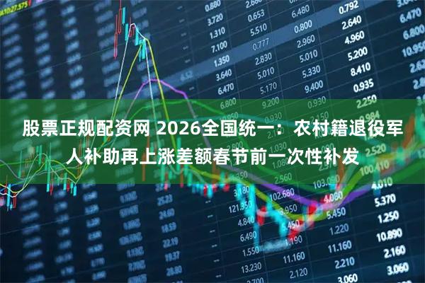股票正规配资网 2026全国统一：农村籍退役军人补助再上涨差额春节前一次性补发