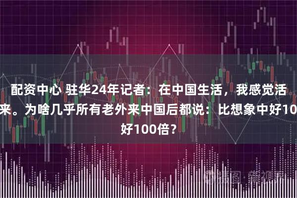 配资中心 驻华24年记者：在中国生活，我感觉活在未来。为啥几乎所有老外来中国后都说：比想象中好100倍？