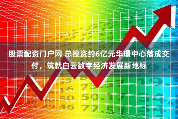 股票配资门户网 总投资约6亿元华璟中心落成交付，筑就白云数字经济发展新地标
