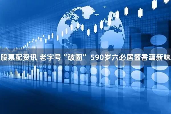 股票配资讯 老字号“破圈” 590岁六必居酱香蕴新味
