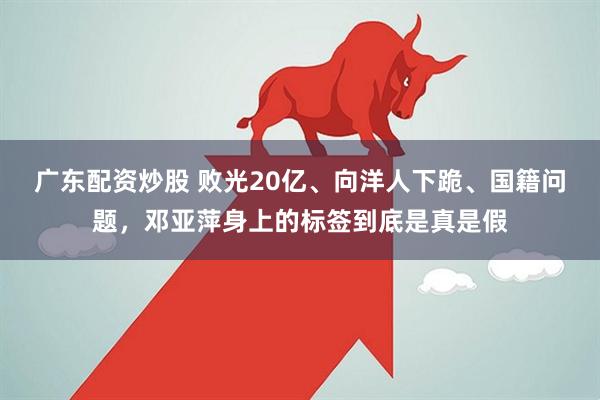 广东配资炒股 败光20亿、向洋人下跪、国籍问题,邓亚萍身上的标签到底是真是假