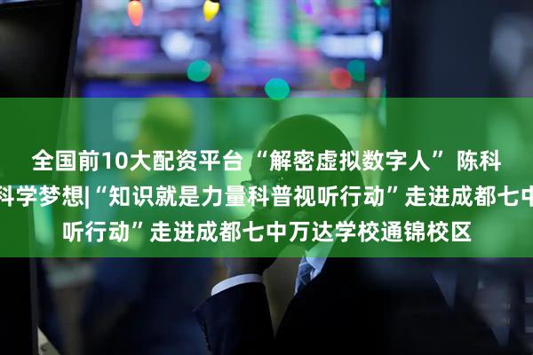 全国前10大配资平台 “解密虚拟数字人” 陈科良副教授点燃少年科学梦想|“知识就是力量科普视听行动”走进成都七中万达学校通锦校区