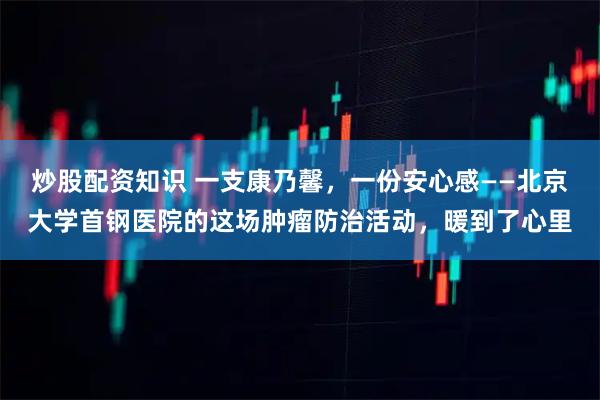 炒股配资知识 一支康乃馨，一份安心感——北京大学首钢医院的这场肿瘤防治活动，暖到了心里