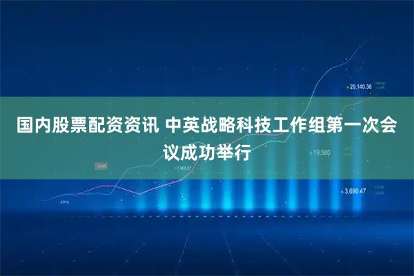 国内股票配资资讯 中英战略科技工作组第一次会议成功举行