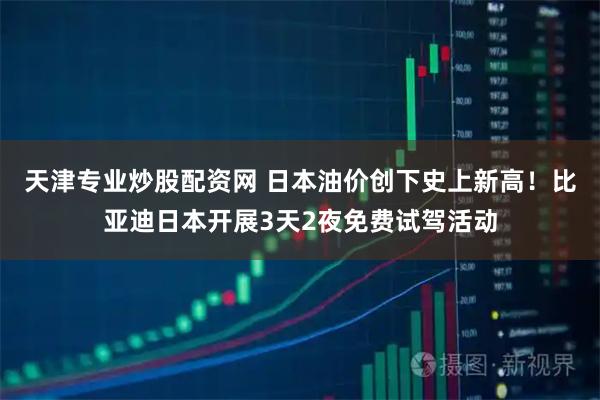 天津专业炒股配资网 日本油价创下史上新高！比亚迪日本开展3天2夜免费试驾活动