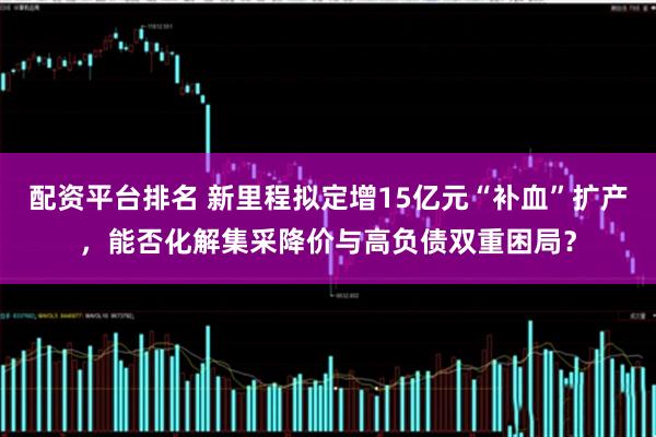配资平台排名 新里程拟定增15亿元“补血”扩产,能否化解集采降价与高负债双重困局?
