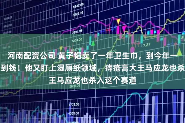 河南配资公司 黄子韬卖了一年卫生巾,到今年一季度还没赚到钱!他又盯上湿厕纸领域,痔疮膏大王马应龙也杀入这个赛道