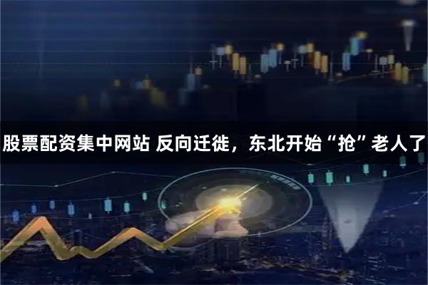 股票配资集中网站 反向迁徙,东北开始“抢”老人了