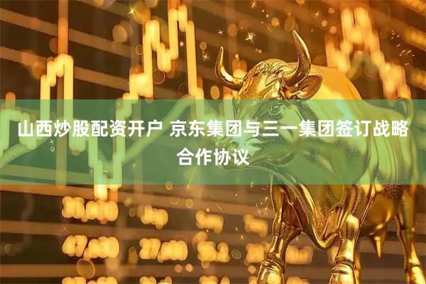 山西炒股配资开户 京东集团与三一集团签订战略合作协议