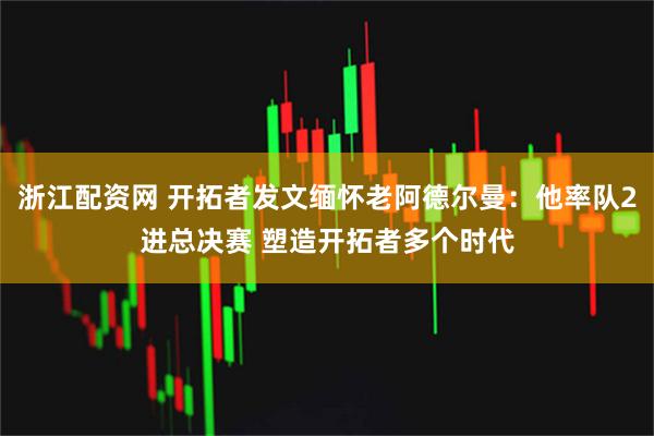 浙江配资网 开拓者发文缅怀老阿德尔曼：他率队2进总决赛 塑造开拓者多个时代