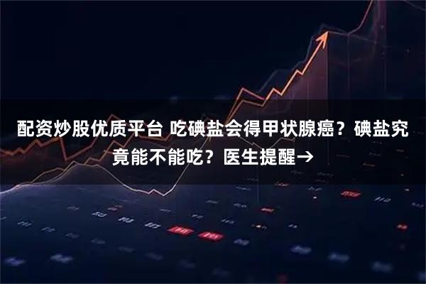 配资炒股优质平台 吃碘盐会得甲状腺癌?碘盐究竟能不能吃?医生提醒→
