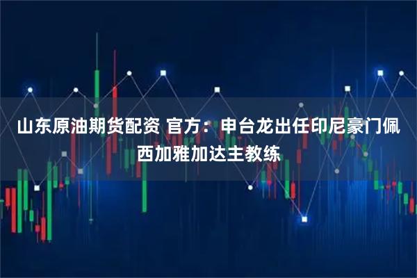 山东原油期货配资 官方：申台龙出任印尼豪门佩西加雅加达主教练