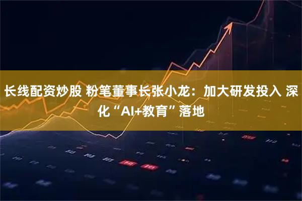 长线配资炒股 粉笔董事长张小龙:加大研发投入 深化“AI+教育”落地