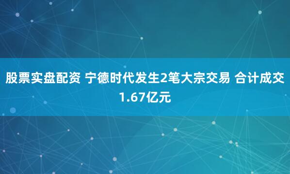 股票实盘配资 宁德时代发生2笔大宗交易 合计成交1.67亿元